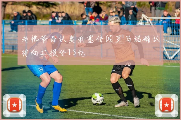 老佛爷否认奥利塞传闻罗马诺确认将向其报价15亿
