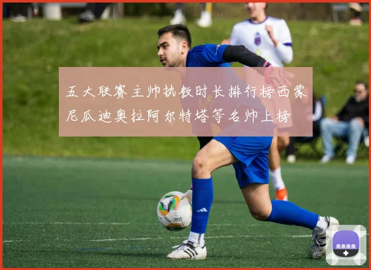 五大联赛主帅执教时长排行榜西蒙尼瓜迪奥拉阿尔特塔等名帅上榜