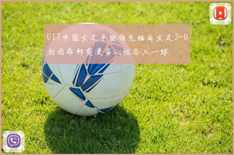 U17中国女足半场领先缅甸女足3-0刘雨希郑霓漫黄沁怡各入一球
