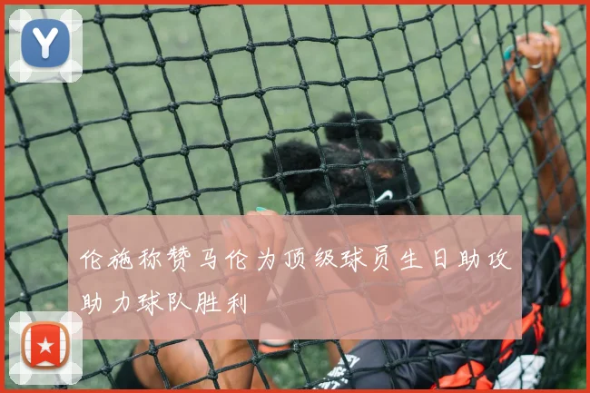 伦施称赞马伦为顶级球员生日助攻助力球队胜利