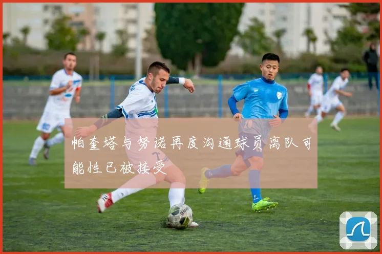 帕奎塔与努诺再度沟通球员离队可能性已被接受