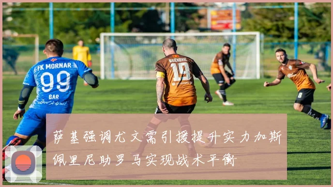萨基强调尤文需引援提升实力加斯佩里尼助罗马实现战术平衡