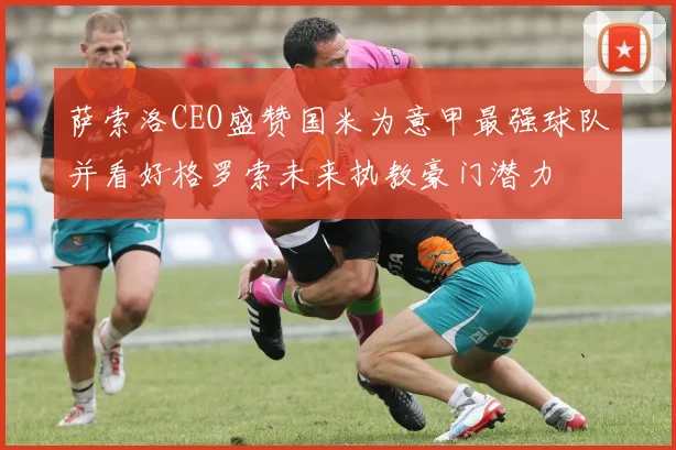 萨索洛CEO盛赞国米为意甲最强球队并看好格罗索未来执教豪门潜力