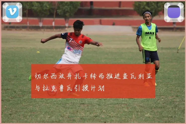 切尔西放弃扎卡转而推进查瓦利亚与拉克鲁瓦引援计划