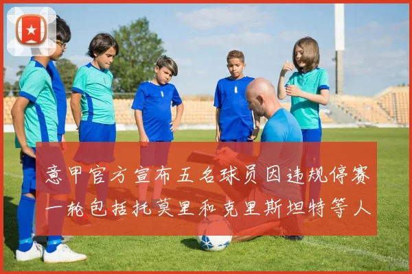 意甲官方宣布五名球员因违规停赛一轮包括托莫里和克里斯坦特等人