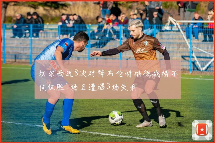 切尔西近8次对阵布伦特福德战绩不佳仅胜1场且遭遇3场失利