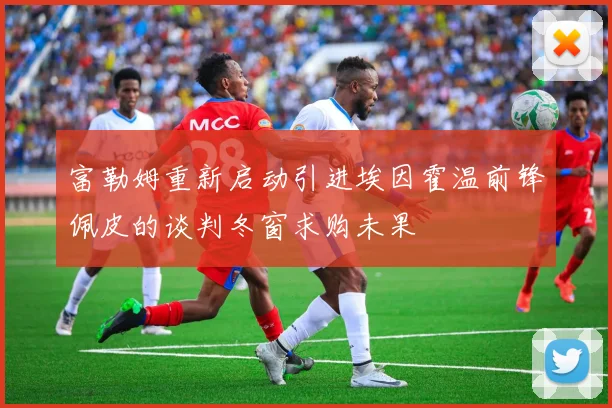 富勒姆重新启动引进埃因霍温前锋佩皮的谈判冬窗求购未果