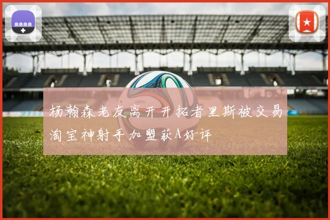 杨瀚森老友离开开拓者里斯被交易淘宝神射手加盟获A好评