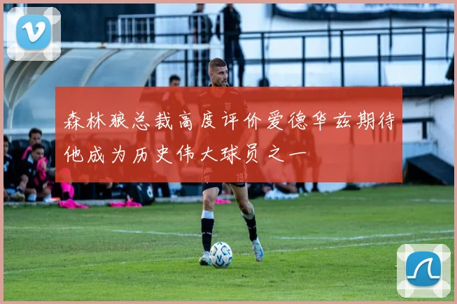 森林狼总裁高度评价爱德华兹期待他成为历史伟大球员之一