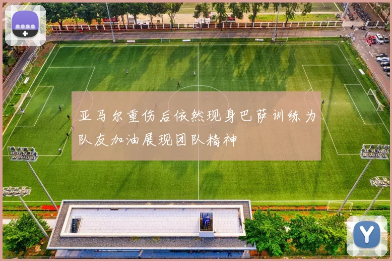 亚马尔重伤后依然现身巴萨训练为队友加油展现团队精神