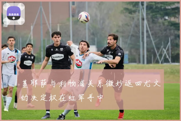 基耶萨与利物浦关系微妙返回尤文的决定权在红军手中