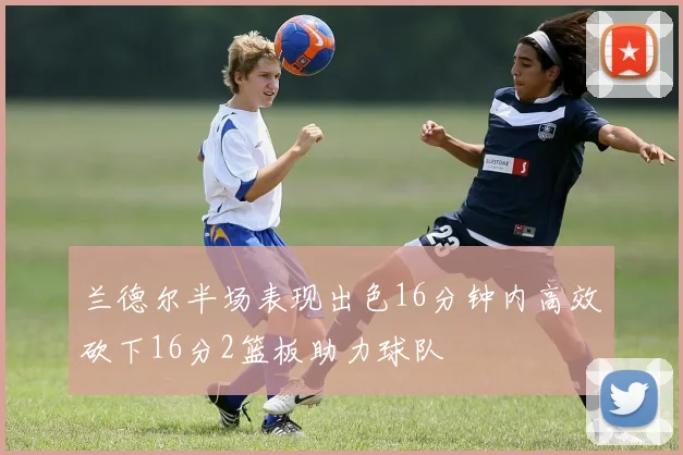 兰德尔半场表现出色16分钟内高效砍下16分2篮板助力球队