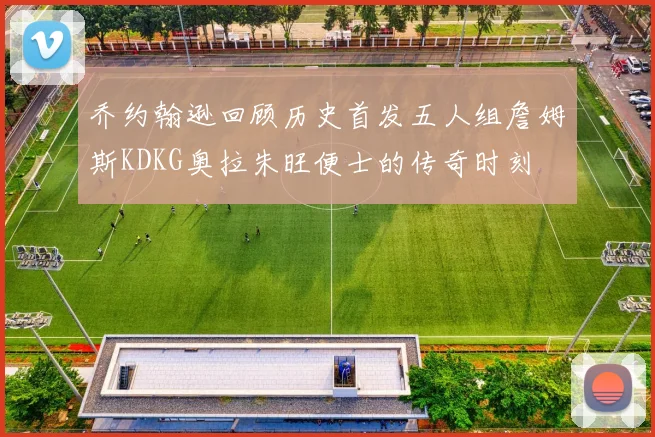 乔约翰逊回顾历史首发五人组詹姆斯KDKG奥拉朱旺便士的传奇时刻