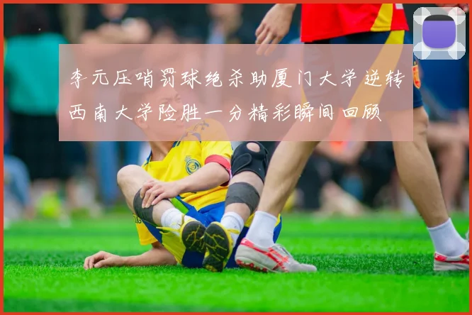李元压哨罚球绝杀助厦门大学逆转西南大学险胜一分精彩瞬间回顾