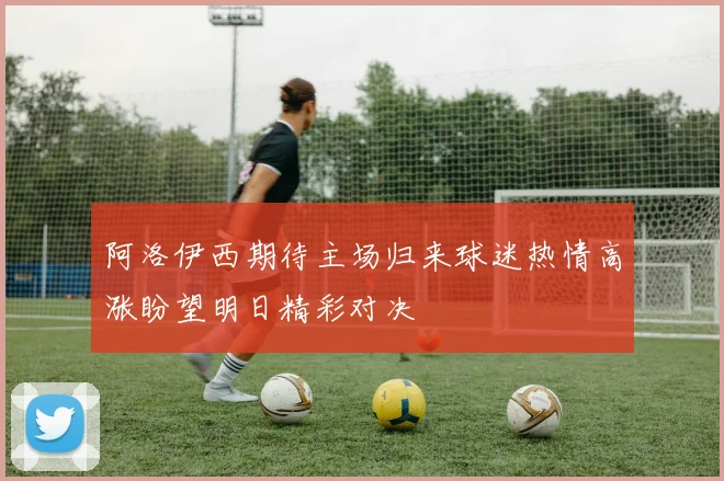 阿洛伊西期待主场归来球迷热情高涨盼望明日精彩对决