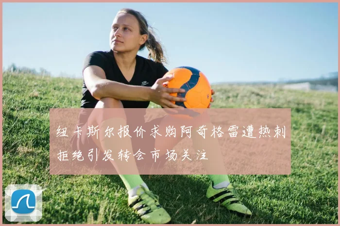 纽卡斯尔报价求购阿奇格雷遭热刺拒绝引发转会市场关注