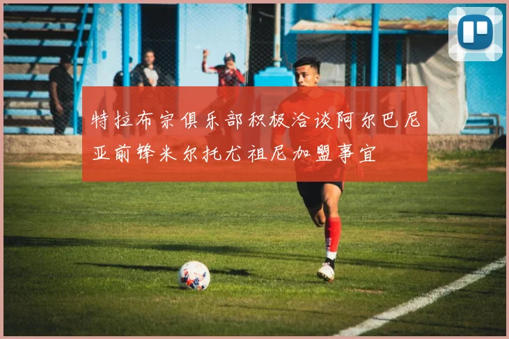 特拉布宗俱乐部积极洽谈阿尔巴尼亚前锋米尔托尤祖尼加盟事宜