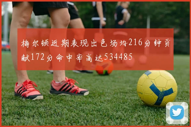 梅尔顿近期表现出色场均216分钟贡献172分命中率高达534485