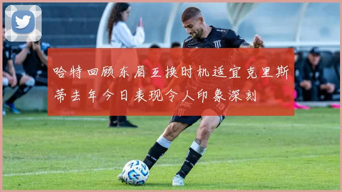 哈特回顾东眉互换时机适宜克里斯蒂去年今日表现令人印象深刻