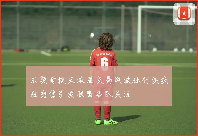 东契奇换来浓眉交易风波独行侠疯狂兜售引发联盟各队关注
